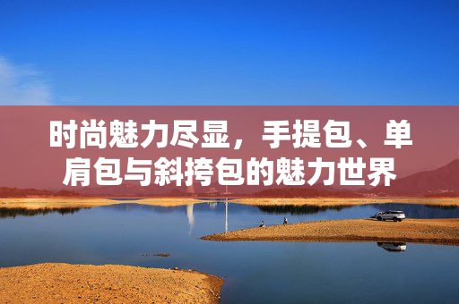 时尚魅力尽显，手提包、单肩包与斜挎包的魅力世界