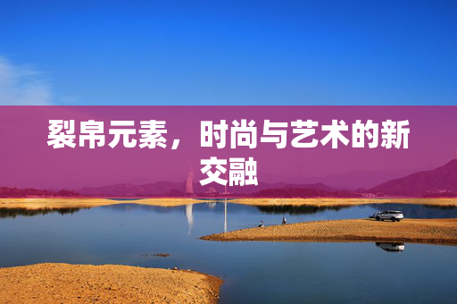 裂帛元素，时尚与艺术的新交融