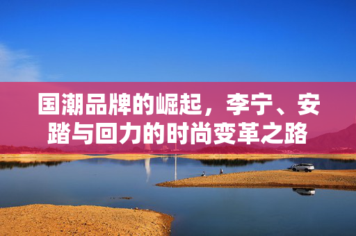 国潮品牌的崛起，李宁、安踏与回力的时尚变革之路