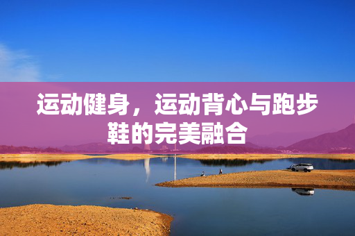 运动健身，运动背心与跑步鞋的完美融合