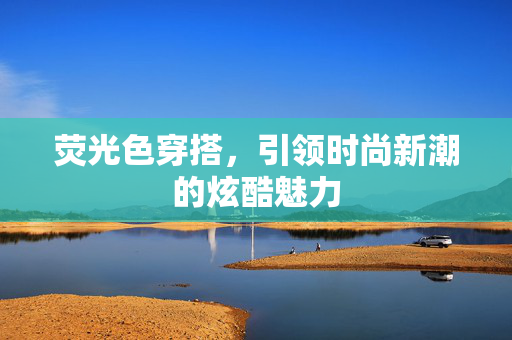 荧光色穿搭，引领时尚新潮的炫酷魅力