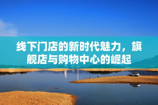 线下门店的新时代魅力，旗舰店与购物中心的崛起