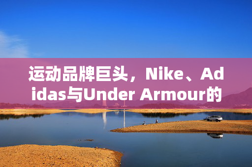 运动品牌巨头，Nike、Adidas与Under Armour的竞争格局与发展趋势