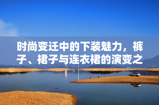 时尚变迁中的下装魅力，裤子、裙子与连衣裙的演变之旅