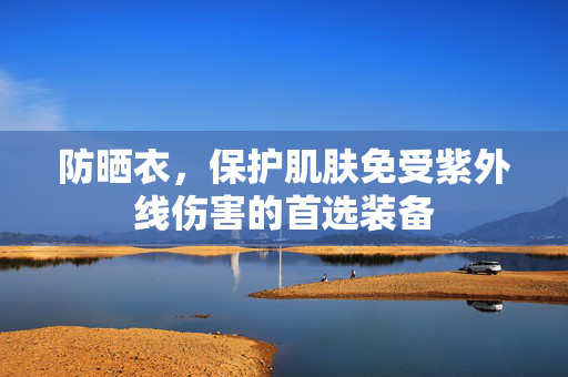 防晒衣，保护肌肤免受紫外线伤害的首选装备