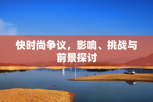 快时尚争议，影响、挑战与前景探讨
