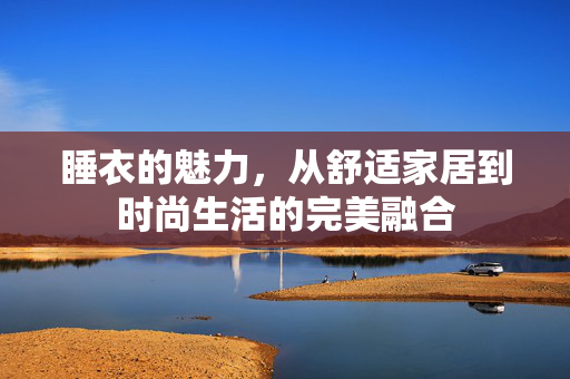 睡衣的魅力，从舒适家居到时尚生活的完美融合