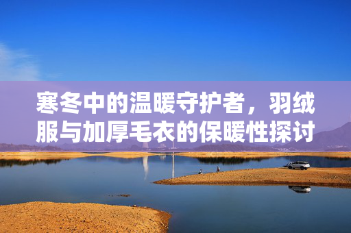 寒冬中的温暖守护者，羽绒服与加厚毛衣的保暖性探讨