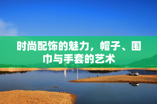 时尚配饰的魅力，帽子、围巾与手套的艺术
