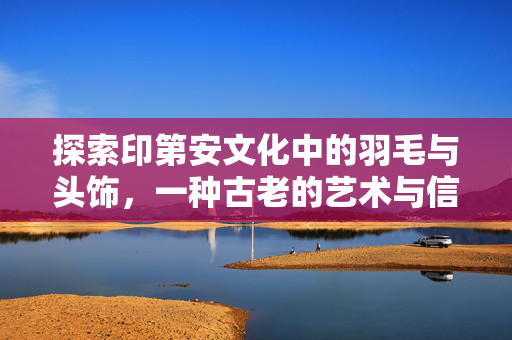 探索印第安文化中的羽毛与头饰，一种古老的艺术与信仰的融合