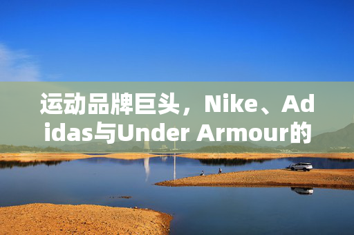 运动品牌巨头，Nike、Adidas与Under Armour的竞争格局与未来展望