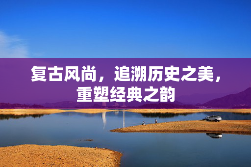 复古风尚，追溯历史之美，重塑经典之韵