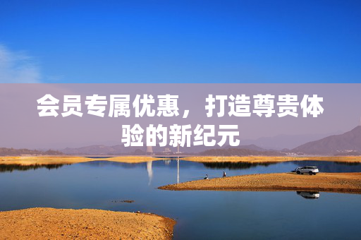 会员专属优惠，打造尊贵体验的新纪元