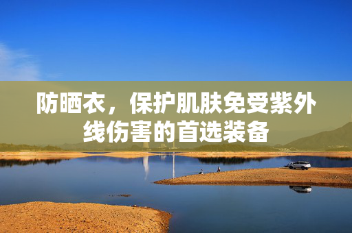 防晒衣，保护肌肤免受紫外线伤害的首选装备