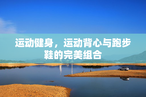 运动健身，运动背心与跑步鞋的完美组合