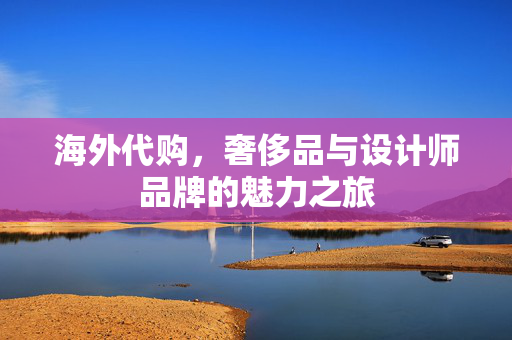 海外代购，奢侈品与设计师品牌的魅力之旅