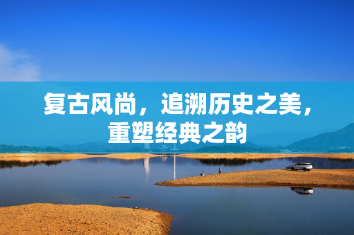 复古风尚，追溯历史之美，重塑经典之韵