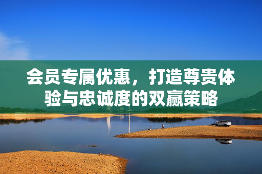 会员专属优惠，打造尊贵体验与忠诚度的双赢策略