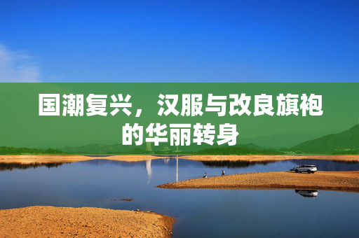 国潮复兴，汉服与改良旗袍的华丽转身
