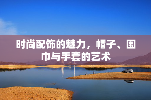 时尚配饰的魅力，帽子、围巾与手套的艺术