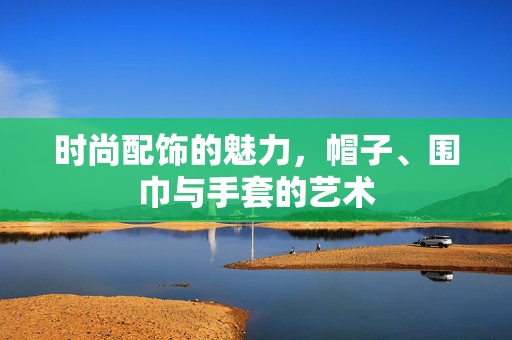 时尚配饰的魅力，帽子、围巾与手套的艺术