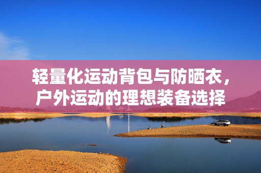 轻量化运动背包与防晒衣，户外运动的理想装备选择