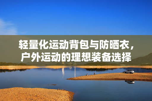 轻量化运动背包与防晒衣，户外运动的理想装备选择