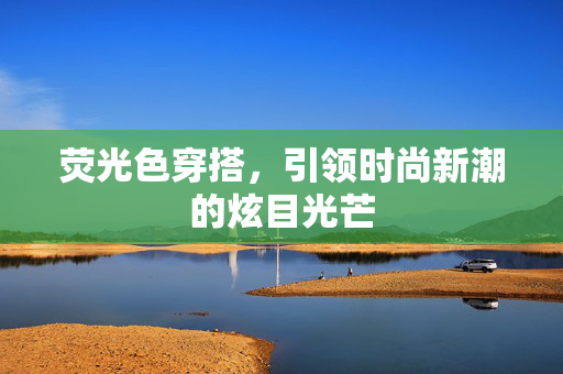 荧光色穿搭，引领时尚新潮的炫目光芒