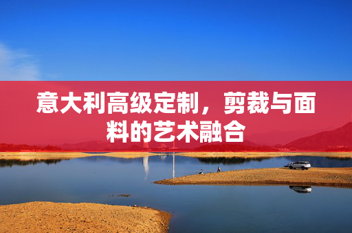 意大利高级定制，剪裁与面料的艺术融合