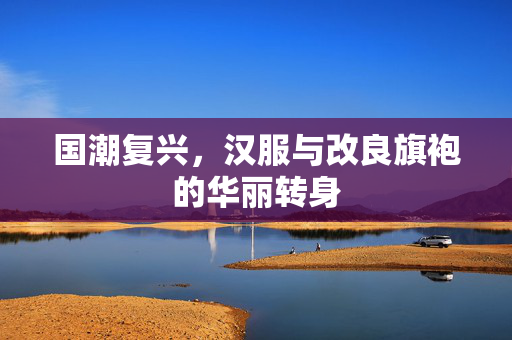 国潮复兴，汉服与改良旗袍的华丽转身