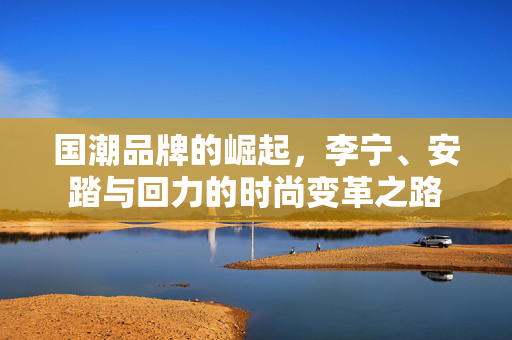 国潮品牌的崛起，李宁、安踏与回力的时尚变革之路