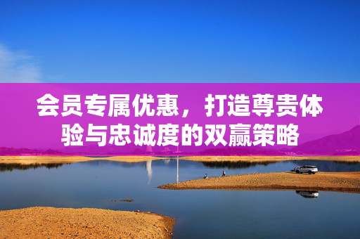 会员专属优惠，打造尊贵体验与忠诚度的双赢策略