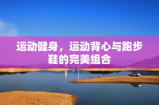 运动健身，运动背心与跑步鞋的完美组合